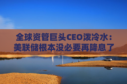 全球资管巨头CEO泼冷水：美联储根本没必要再降息了