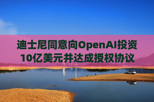 迪士尼同意向OpenAI投资10亿美元并达成授权协议