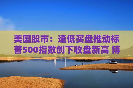 美国股市：逢低买盘推动标普500指数创下收盘新高 博通营收展望强劲