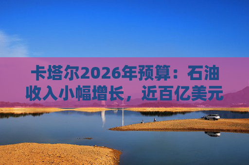 卡塔尔2026年预算：石油收入小幅增长，近百亿美元押注战略投资
