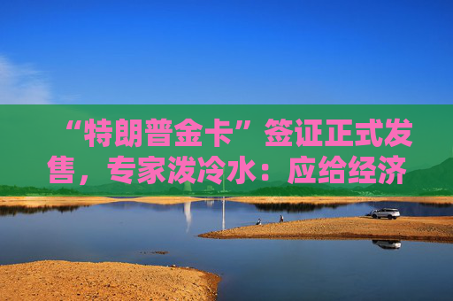“特朗普金卡”签证正式发售,专家泼冷水:应给经济效益“打上问号”