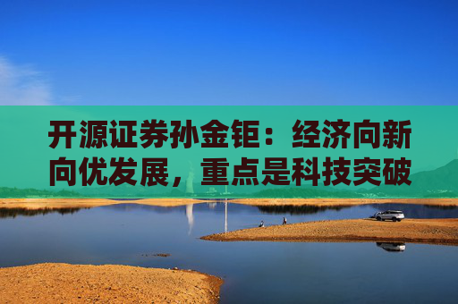 开源证券孙金钜：经济向新向优发展，重点是科技突破和供需结构优化