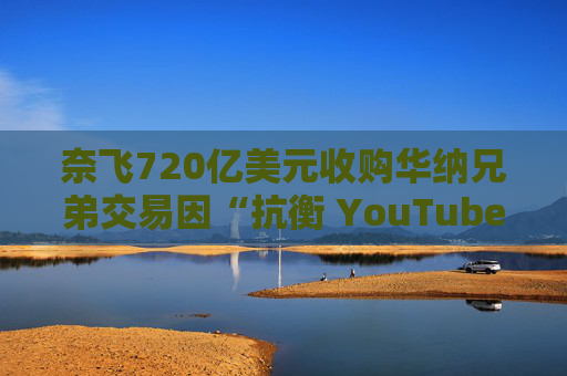 奈飞720亿美元收购华纳兄弟交易因“抗衡 YouTube”说辞遭质疑
