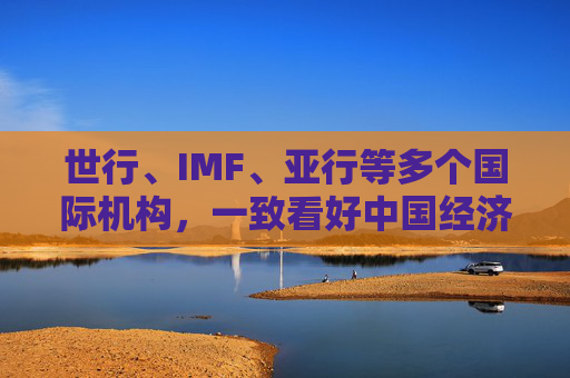 世行、IMF、亚行等多个国际机构，一致看好中国经济发展