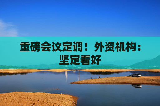 重磅会议定调!外资机构:坚定看好