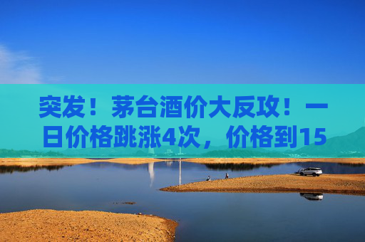 突发！茅台酒价大反攻！一日价格跳涨4次，价格到1580元/瓶