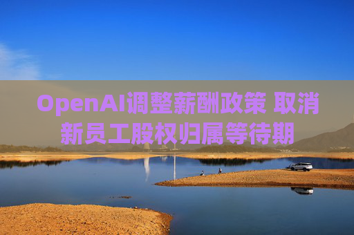 OpenAI调整薪酬政策 取消新员工股权归属等待期