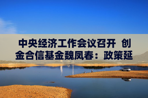 中央经济工作会议召开  创金合信基金魏凤春：政策延续扩张 存量增量并重