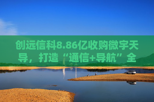 创远信科8.86亿收购微宇天导，打造“通信+导航”全域测试新生态