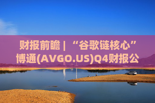 财报前瞻 | “谷歌链核心”博通(AVGO.US)Q4财报公布在即 AI引擎驱动下业绩有望再超预期