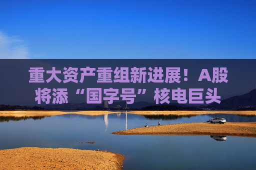 重大资产重组新进展！A股将添“国字号”核电巨头