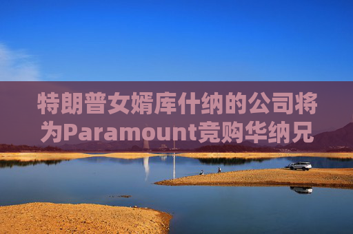 特朗普女婿库什纳的公司将为Paramount竞购华纳兄弟提供融资