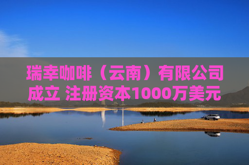 瑞幸咖啡（云南）有限公司成立 注册资本1000万美元