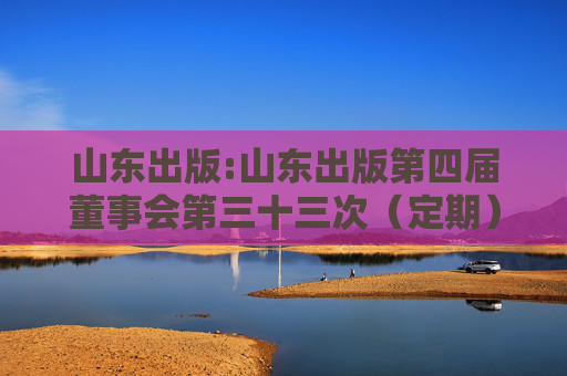 山东出版:山东出版第四届董事会第三十三次（定期）会议决议公告