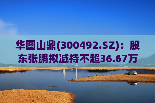 华图山鼎(300492.SZ)：股东张鹏拟减持不超36.67万股股份