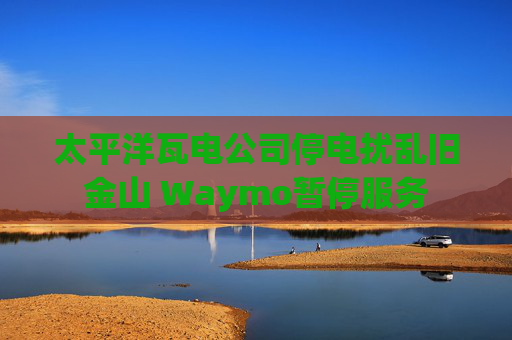太平洋瓦电公司停电扰乱旧金山 Waymo暂停服务