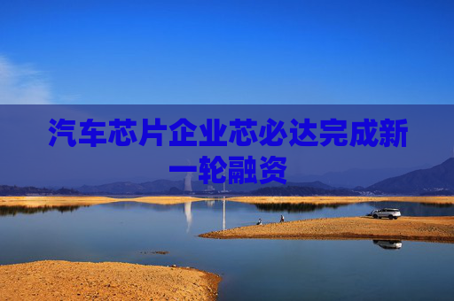 汽车芯片企业芯必达完成新一轮融资