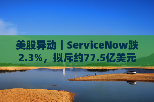 美股异动丨ServiceNow跌2.3%，拟斥约77.5亿美元收购网络安全初创公司Armis