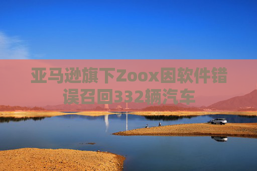 亚马逊旗下Zoox因软件错误召回332辆汽车