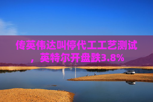 传英伟达叫停代工工艺测试，英特尔开盘跌3.8%