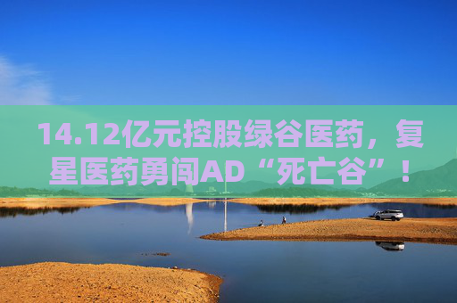 14.12亿元控股绿谷医药,复星医药勇闯AD“死亡谷”! 第1张 14.12亿元控股绿谷医药,复星医药勇闯AD“死亡谷”! 第1张