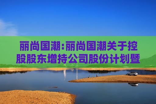 丽尚国潮:丽尚国潮关于控股股东增持公司股份计划暨获得专项贷款承诺函的公告