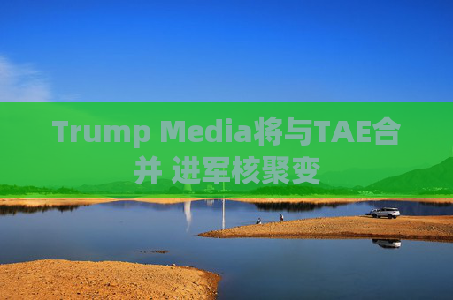 Trump Media将与TAE合并 进军核聚变