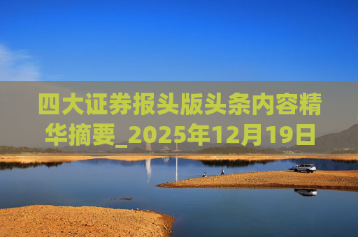 四大证券报头版头条内容精华摘要_2025年12月19日_财经新闻