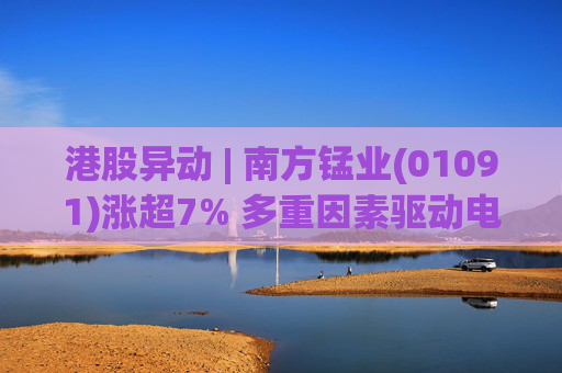 港股异动 | 南方锰业(01091)涨超7% 多重因素驱动电解锰价格持续走高