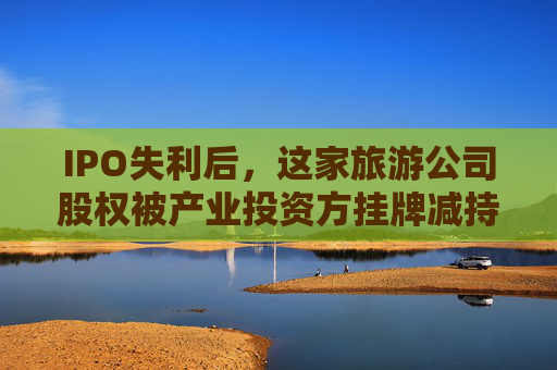 IPO失利后,这家旅游公司股权被产业投资方挂牌减持