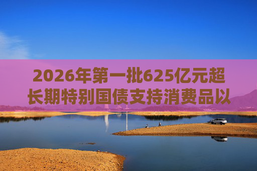 2026年第一批625亿元超长期特别国债支持消费品以旧换新资金计划已提前下达