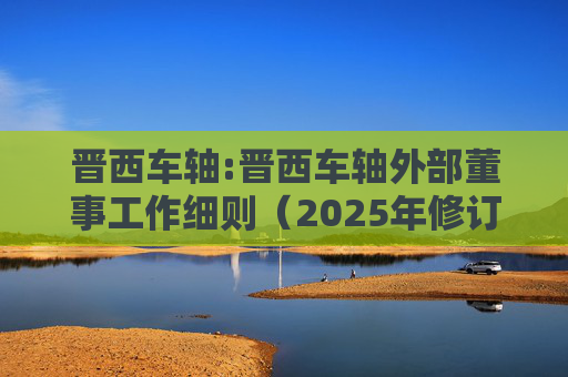 晋西车轴:晋西车轴外部董事工作细则（2025年修订）