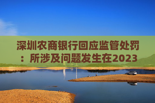 深圳农商银行回应监管处罚：所涉及问题发生在2023年以前，均已整改完毕