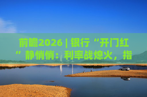 前瞻2026 | 银行“开门红”静悄悄:利率战熄火,指标考核硝烟四起 第1张 前瞻2026 | 银行“开门红”静悄悄:利率战熄火,指标考核硝烟四起 第1张