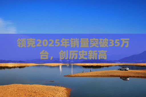 领克2025年销量突破35万台,创历史新高