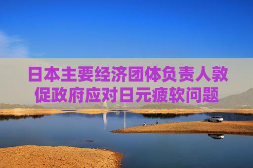 日本主要经济团体负责人敦促政府应对日元疲软问题