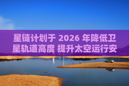 星链计划于 2026 年降低卫星轨道高度 提升太空运行安全性