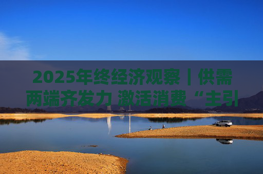 2025年终经济观察｜供需两端齐发力 激活消费“主引擎”