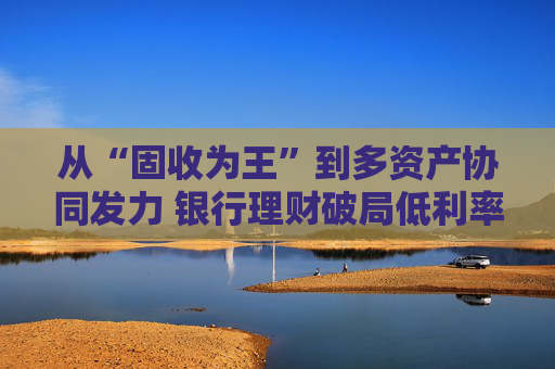 从“固收为王”到多资产协同发力 银行理财破局低利率时代