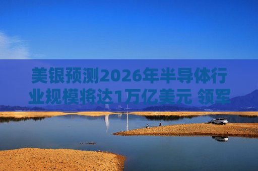 美银预测2026年半导体行业规模将达1万亿美元 领军者包括英伟达和博通等