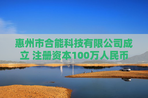 惠州市合能科技有限公司成立 注册资本100万人民币