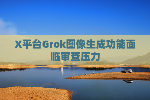 X平台Grok图像生成功能面临审查压力