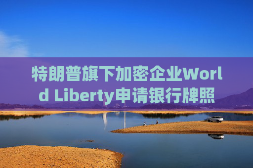 特朗普旗下加密企业World Liberty申请银行牌照