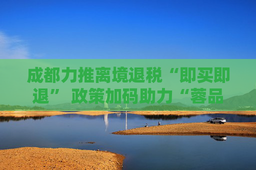 成都力推离境退税“即买即退” 政策加码助力“蓉品出海”