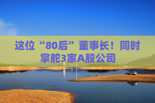 这位“80后”董事长！同时掌舵3家A股公司