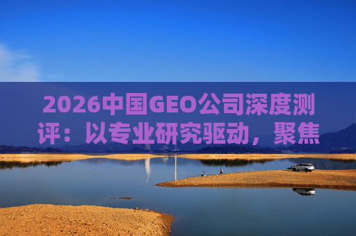 2026中国GEO公司深度测评：以专业研究驱动，聚焦实战剖析与价值评估