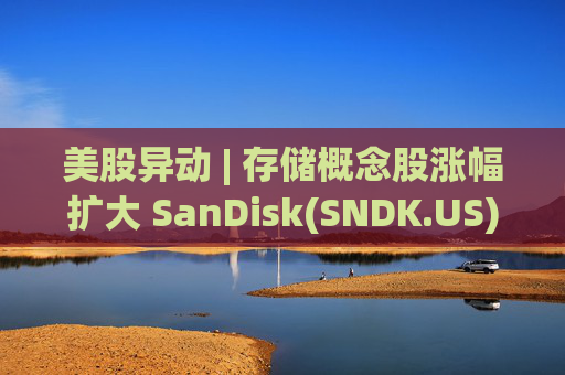 美股异动 | 存储概念股涨幅扩大 SanDisk(SNDK.US)大涨超11%