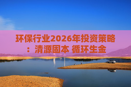 环保行业2026年投资策略:清源固本 循环生金 第1张 环保行业2026年投资策略:清源固本 循环生金 第1张