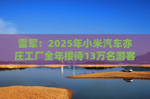 雷军：2025年小米汽车亦庄工厂全年接待13万名游客