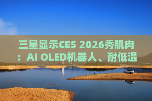 三星显示CES 2026秀肌肉：AI OLED机器人、耐低温车载屏等显示技术亮相